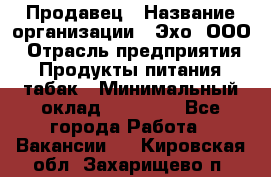 Продавец › Название организации ­ Эхо, ООО › Отрасль предприятия ­ Продукты питания, табак › Минимальный оклад ­ 27 000 - Все города Работа » Вакансии   . Кировская обл.,Захарищево п.